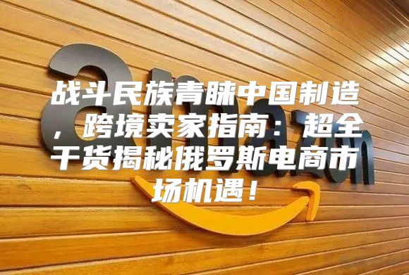 战斗民族青睐中国制造，跨境卖家指南：超全干货揭秘俄罗斯电商市场机遇！