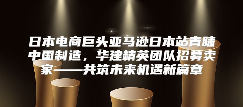 日本电商巨头亚马逊日本站青睐中国制造，华建精英团队招募卖家——共筑未来机遇新篇章