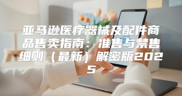 亚马逊医疗器械及配件商品售卖指南：准售与禁售细则最新解密版2025