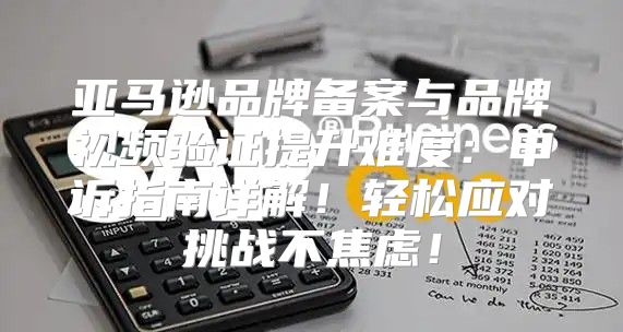 亚马逊品牌备案与品牌视频验证提升难度：申诉指南详解！轻松应对挑战不焦虑！