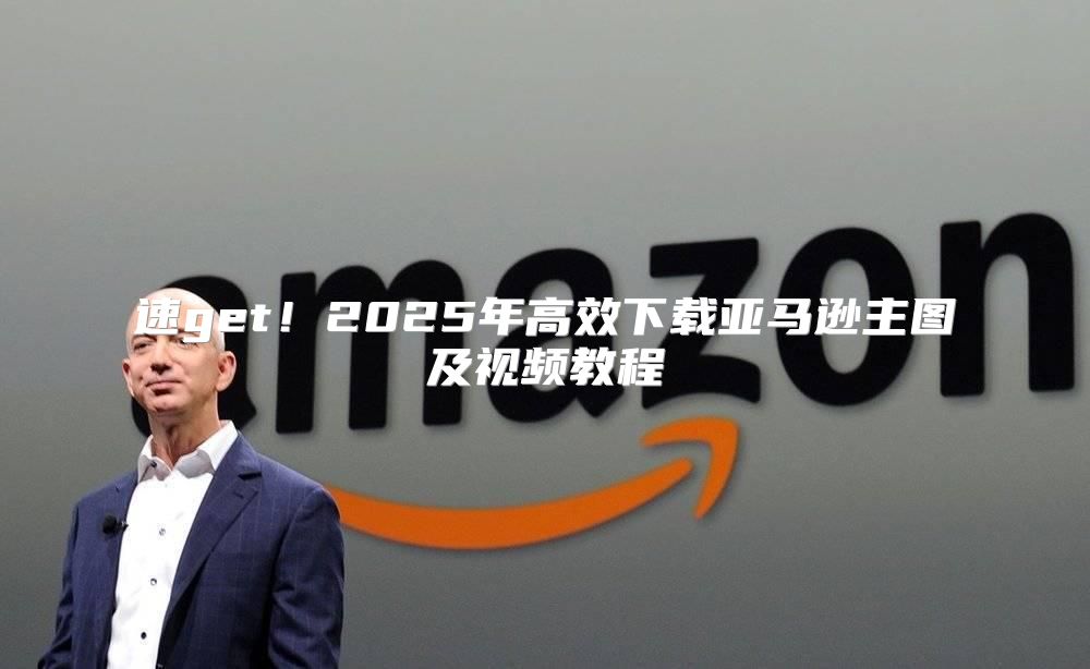 速get！2025年高效下载亚马逊主图及视频教程