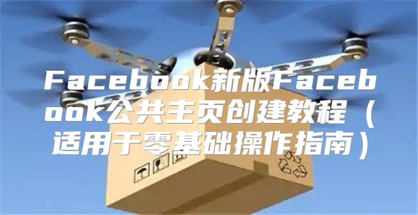 Facebook新版Facebook公共主页创建教程适用于零基础操作指南