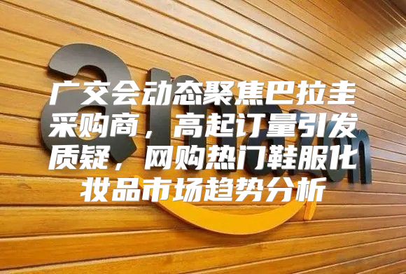 广交会动态聚焦巴拉圭采购商，高起订量引发质疑，网购热门鞋服化妆品市场趋势分析