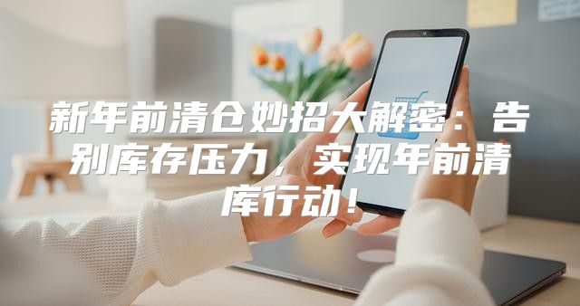 新年前清仓妙招大解密：告别库存压力，实现年前清库行动！