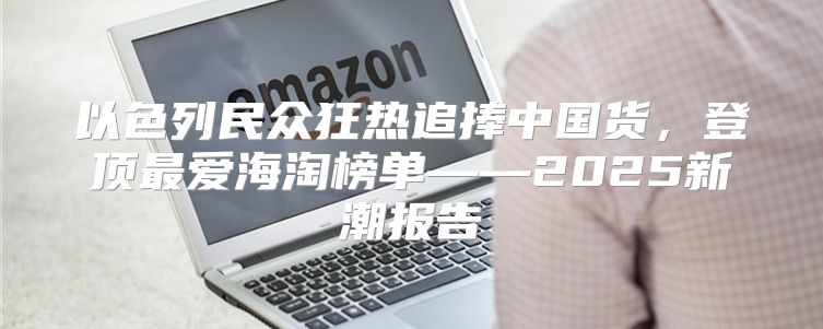 以色列民众狂热追捧中国货，登顶最爱海淘榜单——2025新潮报告