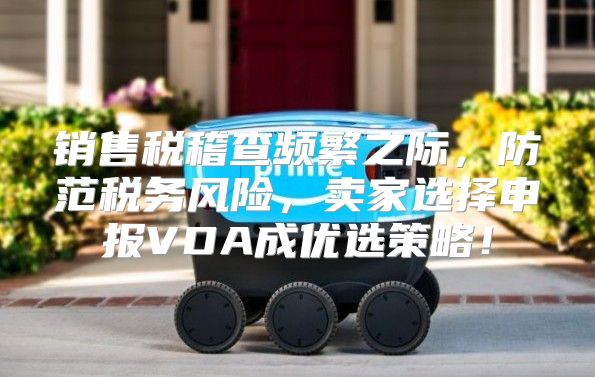 销售税稽查频繁之际，防范税务风险，卖家选择申报VDA成优选策略！
