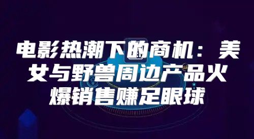 电影热潮下的商机：美女与野兽周边产品火爆销售赚足眼球