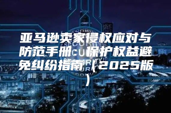 亚马逊卖家侵权应对与防范手册：保护权益避免纠纷指南2025版