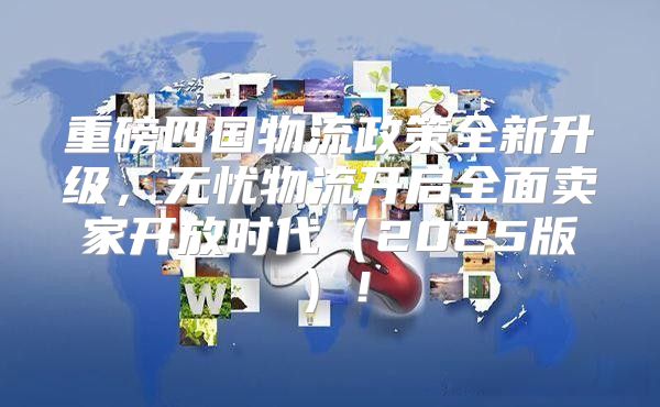重磅四国物流政策全新升级，无忧物流开启全面卖家开放时代2025版！