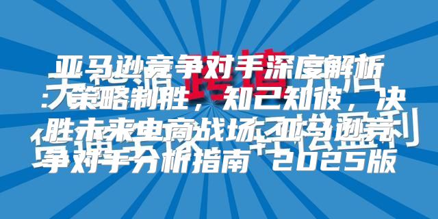 亚马逊竞争对手深度解析：策略制胜，知己知彼，决胜未来电商战场_亚马逊竞争对手分析指南 2025版