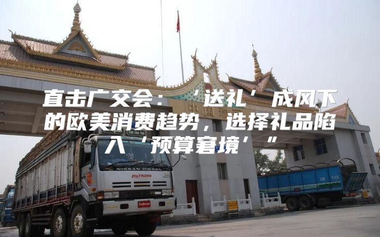 直击广交会：‘送礼’成风下的欧美消费趋势，选择礼品陷入‘预算窘境’”
