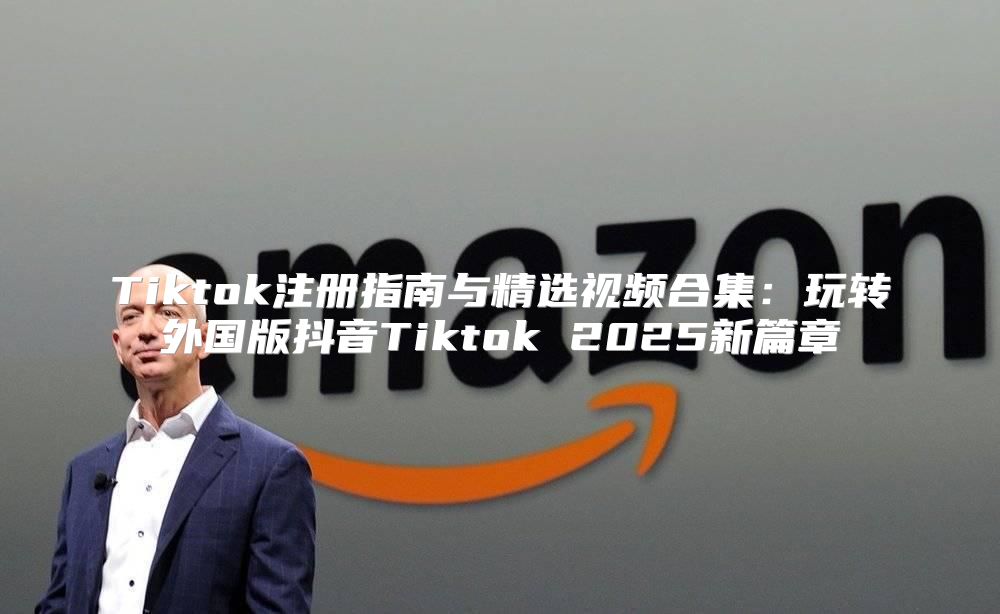 Tiktok注册指南与精选视频合集：玩转外国版抖音Tiktok 2025新篇章