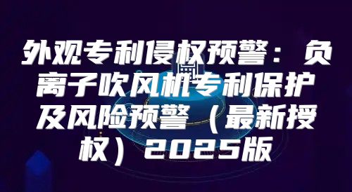 外观专利侵权预警：负离子吹风机专利保护及风险预警最新授权2025版