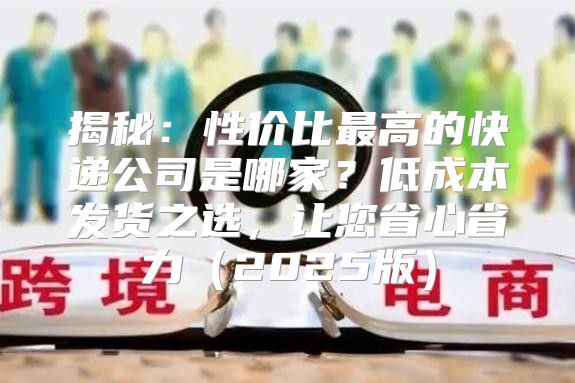 揭秘：性价比最高的快递公司是哪家？低成本发货之选，让您省心省力2025版