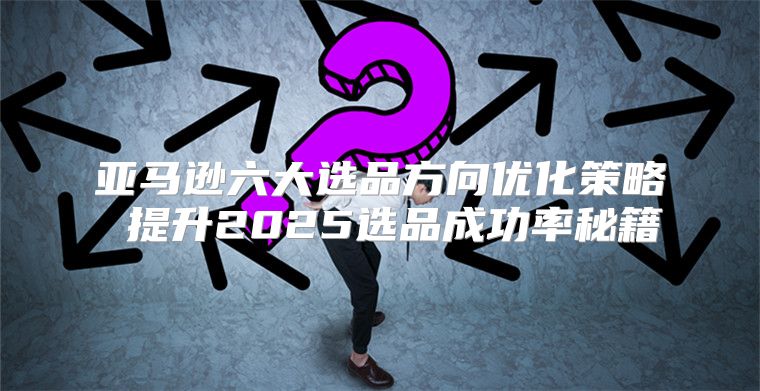 亚马逊六大选品方向优化策略 提升2025选品成功率秘籍