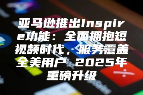 亚马逊推出Inspire功能：全面拥抱短视频时代，服务覆盖全美用户 2025年重磅升级