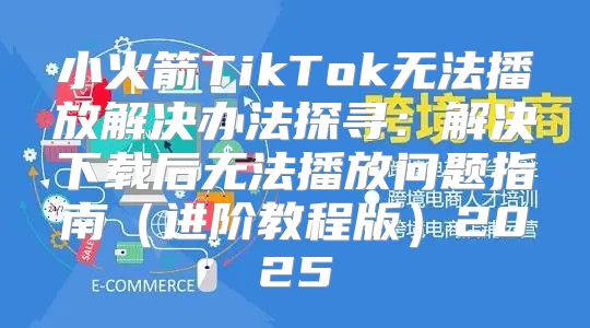 小火箭TikTok无法播放解决办法探寻：解决下载后无法播放问题指南进阶教程版2025