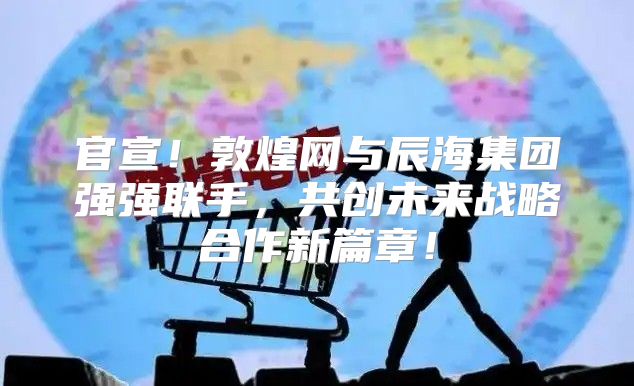 官宣！敦煌网与辰海集团强强联手，共创未来战略合作新篇章！