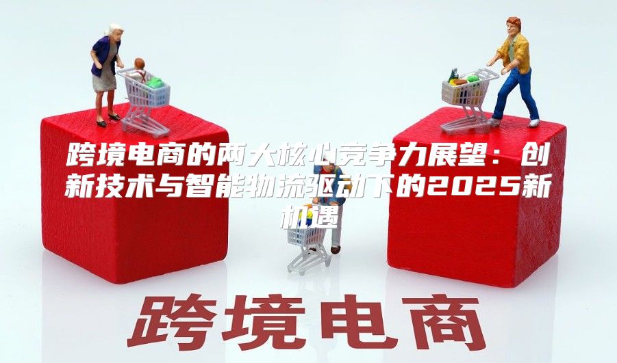 跨境电商的两大核心竞争力展望：创新技术与智能物流驱动下的2025新机遇