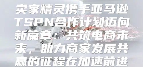 卖家精灵携手亚马逊TSPN合作计划迈向新篇章：共筑电商未来，助力商家发展共赢的征程在加速前进