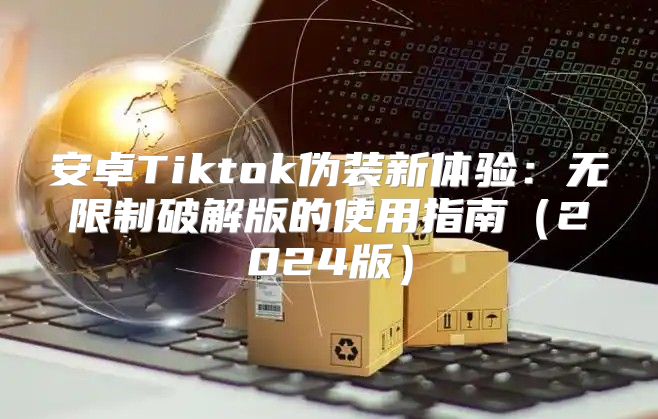 安卓Tiktok伪装新体验：无限制破解版的使用指南2025版