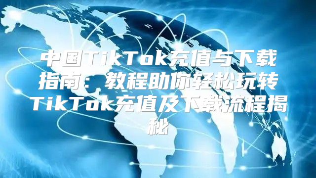 中国TikTok充值与下载指南：教程助你轻松玩转TikTok充值及下载流程揭秘