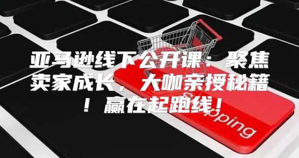 亚马逊线下公开课：聚焦卖家成长，大咖亲授秘籍！赢在起跑线！