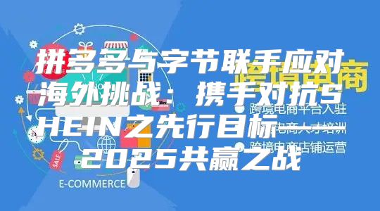拼多多与字节联手应对海外挑战：携手对抗SHEIN之先行目标——2025共赢之战