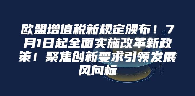 欧盟增值税新规定颁布！7月1日起全面实施改革新政策！聚焦创新要求引领发展风向标