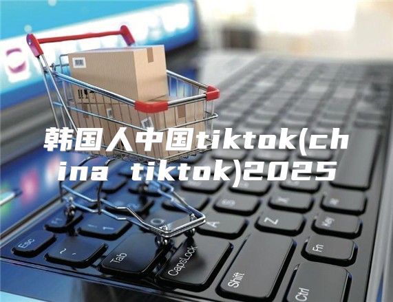 韩国人中国tiktok(china tiktok)2025