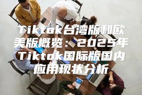 Tiktok台湾版和欧美版概览：2025年Tiktok国际版国内应用现状分析