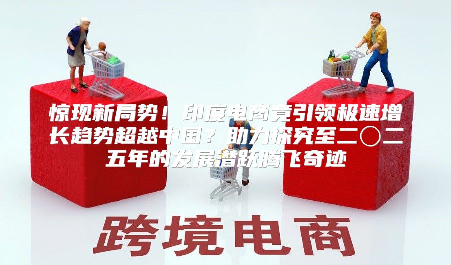 惊现新局势！印度电商竟引领极速增长趋势超越中国？助力探究至二〇二五年的发展潜跃腾飞奇迹