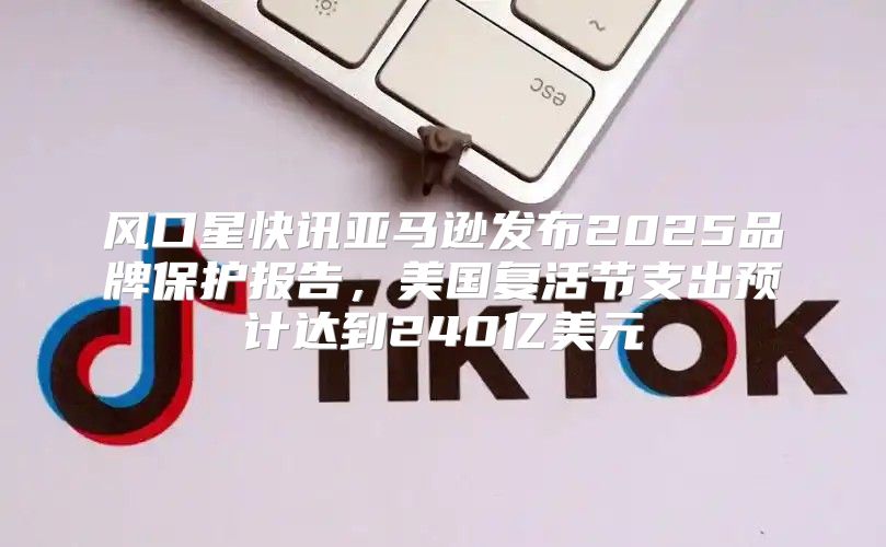 风口星快讯亚马逊发布2025品牌保护报告，美国复活节支出预计达到240亿美元