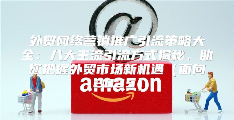 外贸网络营销推广引流策略大全：八大主流引流方式揭秘，助您把握外贸市场新机遇面向2025