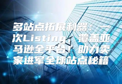 多站点拓展利器：一次Listing，覆盖亚马逊全平台！助力卖家进军全球站点秘籍