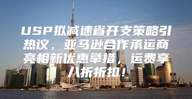 USP拟减速省开支策略引热议，亚马逊合作承运商亮相新优惠举措，运费享八折折扣！