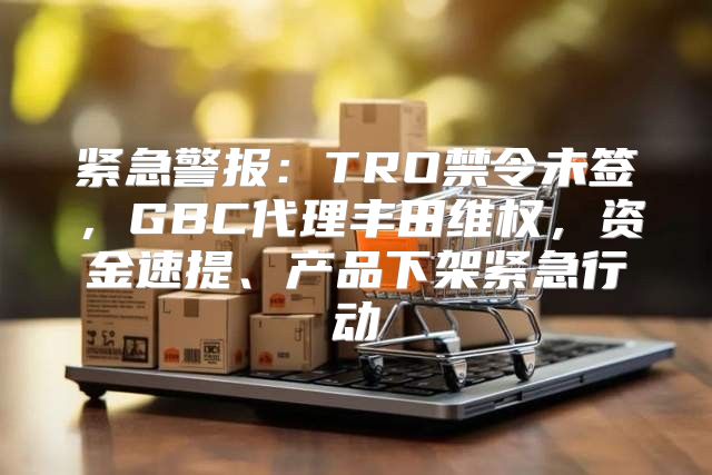 紧急警报：TRO禁令未签，GBC代理丰田维权，资金速提、产品下架紧急行动