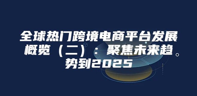 全球热门跨境电商平台发展概览二：聚焦未来趋势到2025