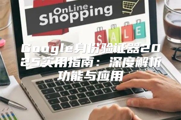 Google身份验证器2025实用指南：深度解析功能与应用