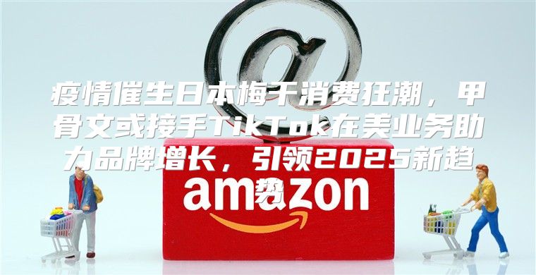 疫情催生日本梅干消费狂潮，甲骨文或接手TikTok在美业务助力品牌增长，引领2025新趋势