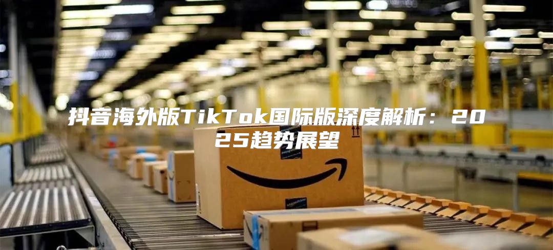抖音海外版TikTok国际版深度解析：2025趋势展望