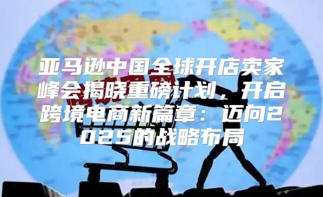 亚马逊中国全球开店卖家峰会揭晓重磅计划，开启跨境电商新篇章：迈向2025的战略布局