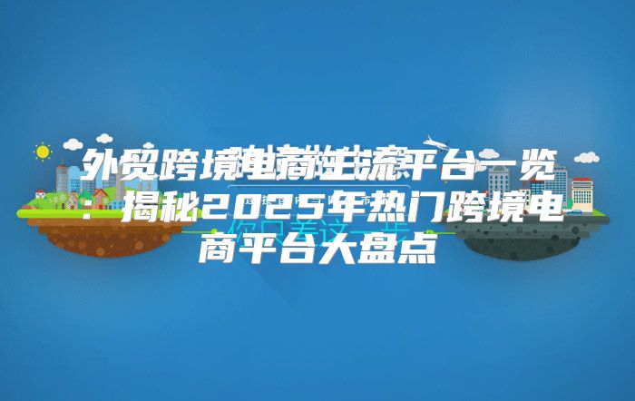 外贸跨境电商主流平台一览：揭秘2025年热门跨境电商平台大盘点