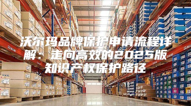 沃尔玛品牌保护申请流程详解：走向高效的2025版知识产权保护路径
