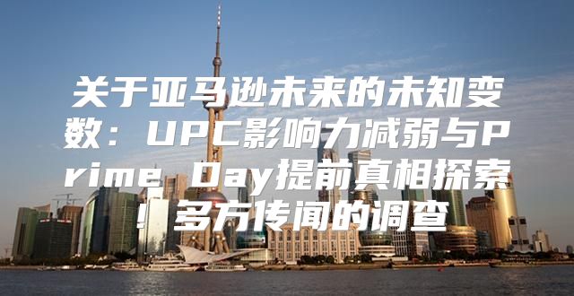 关于亚马逊未来的未知变数：UPC影响力减弱与Prime Day提前真相探索！多方传闻的调查