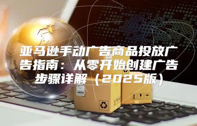 亚马逊手动广告商品投放广告指南：从零开始创建广告步骤详解2025版