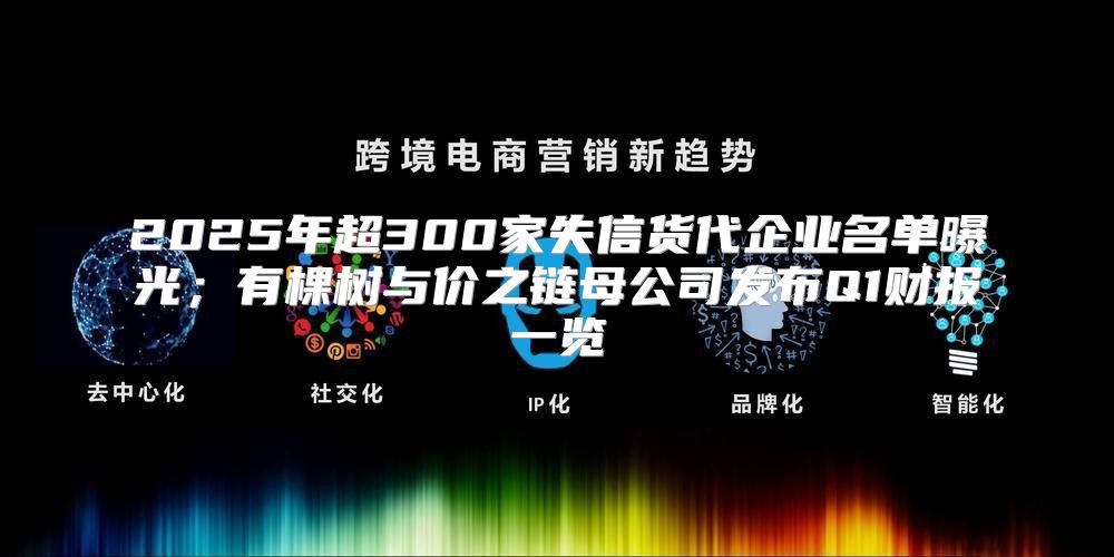 2025年超300家失信货代企业名单曝光；有棵树与价之链母公司发布Q1财报一览