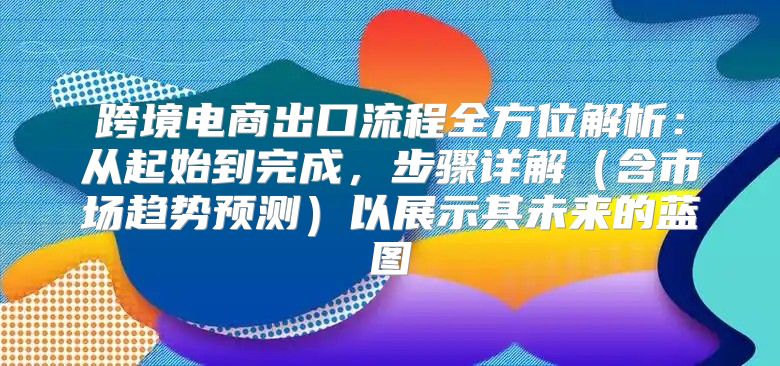 跨境电商出口流程全方位解析：从起始到完成，步骤详解含市场趋势预测以展示其未来的蓝图