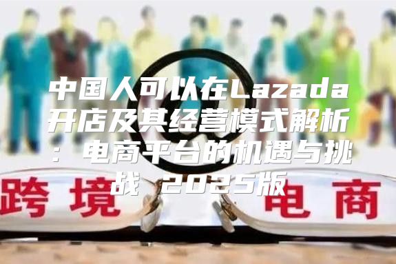 中国人可以在Lazada开店及其经营模式解析：电商平台的机遇与挑战 2025版