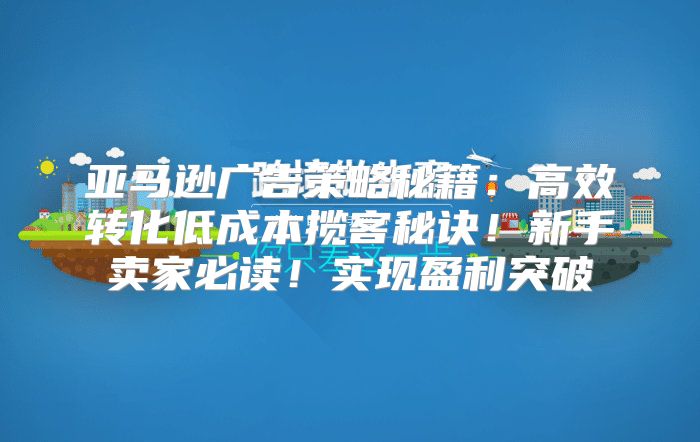 亚马逊广告策略秘籍：高效转化低成本揽客秘诀！新手卖家必读！实现盈利突破